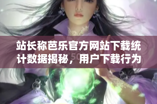 站长称芭乐官方网站下载统计数据揭秘，用户下载行为等你详解