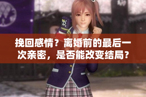 挽回感情？离婚前的最后一次亲密，是否能改变结局？