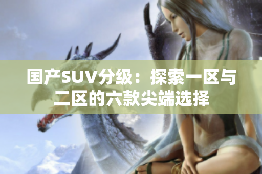 国产SUV分级：探索一区与二区的六款尖端选择