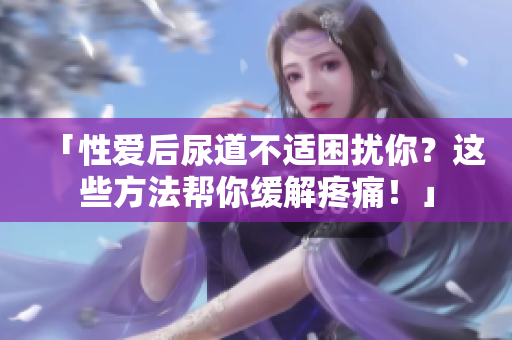 「性爱后尿道不适困扰你？这些方法帮你缓解疼痛！」