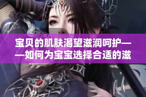 宝贝的肌肤渴望滋润呵护——如何为宝宝选择合适的滋润产品？
