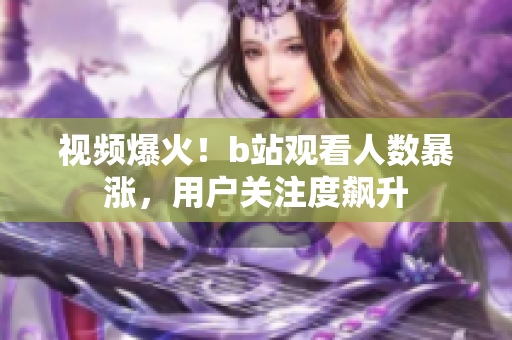 视频爆火！b站观看人数暴涨，用户关注度飙升