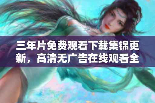 三年片免费观看下载集锦更新，高清无广告在线观看全集分享