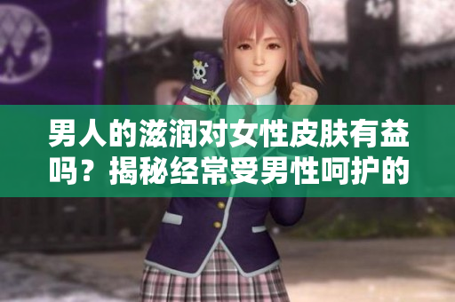 男人的滋润对女性皮肤有益吗？揭秘经常受男性呵护的女性皮肤的秘密