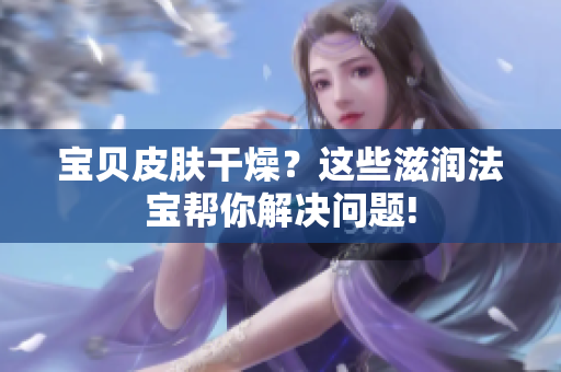 宝贝皮肤干燥？这些滋润法宝帮你解决问题!