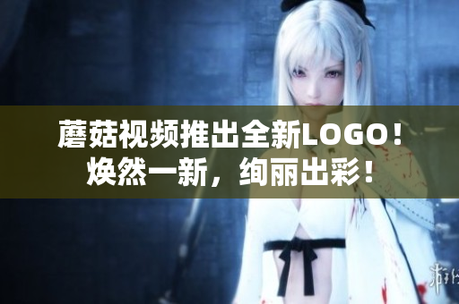 蘑菇视频推出全新LOGO！焕然一新，绚丽出彩！