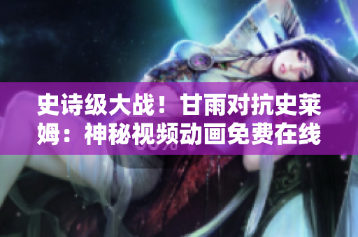史诗级大战！甘雨对抗史莱姆：神秘视频动画免费在线欣赏