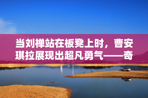 当刘禅站在板凳上时，曹安琪拉展现出超凡勇气——奇幻世界中的英雄与传说交汇点  