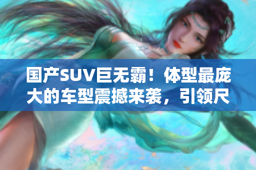 国产SUV巨无霸！体型最庞大的车型震撼来袭，引领尺寸革命