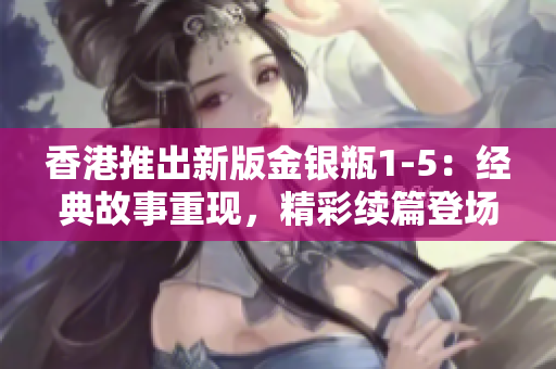 香港推出新版金银瓶1-5：经典故事重现，精彩续篇登场