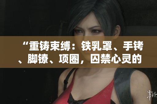 “重铸束缚：铁乳罩、手铐、脚镣、项圈，囚禁心灵的铁锁”