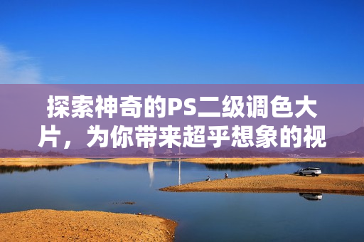 探索神奇的PS二级调色大片，为你带来超乎想象的视觉盛宴！