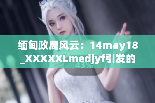 缅甸政局风云：14may18_XXXXXLmedjyf引发的关键动向解读