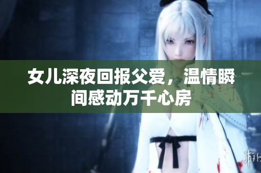 女儿深夜回报父爱，温情瞬间感动万千心房