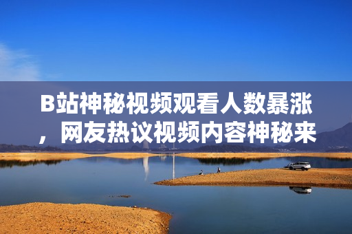 B站神秘视频观看人数暴涨，网友热议视频内容神秘来源