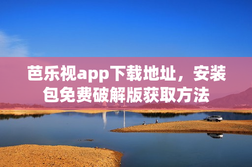 芭乐视app下载地址，安装包免费破解版获取方法