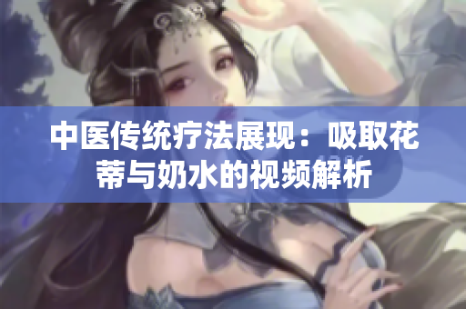 中医传统疗法展现：吸取花蒂与奶水的视频解析
