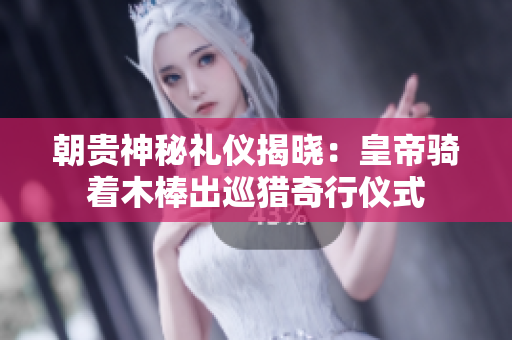 朝贵神秘礼仪揭晓：皇帝骑着木棒出巡猎奇行仪式