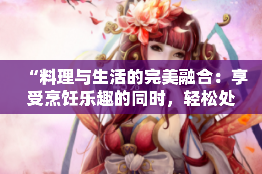 “料理与生活的完美融合：享受烹饪乐趣的同时，轻松处理日常琐事”