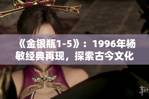 《金银瓶1-5》：1996年杨敏经典再现，探索古今文化交融的魅力