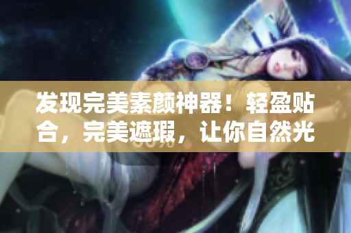 发现完美素颜神器！轻盈贴合，完美遮瑕，让你自然光彩照人