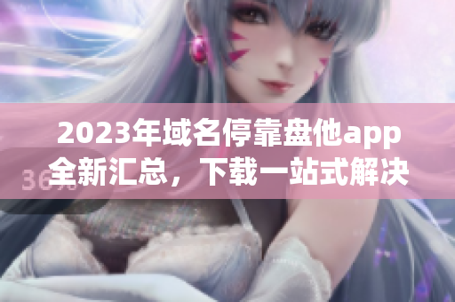 2023年域名停靠盘他app全新汇总，下载一站式解决方案