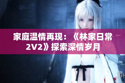 家庭温情再现：《林家日常2V2》探索深情岁月