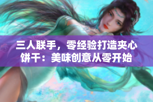 三人联手，零经验打造夹心饼干：美味创意从零开始