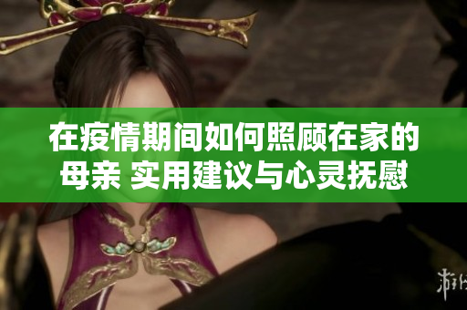 在疫情期间如何照顾在家的母亲 实用建议与心灵抚慰