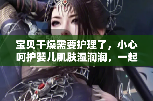 宝贝干燥需要护理了，小心呵护婴儿肌肤湿润润，一起来学习正确的滋润方法！