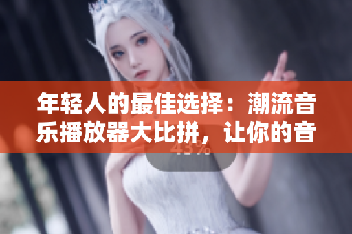 年轻人的最佳选择：潮流音乐播放器大比拼，让你的音乐生活更加精彩！