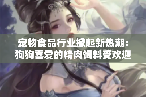 宠物食品行业掀起新热潮：狗狗喜爱的精肉饲料受欢迎，助力宠物增肥增食欲