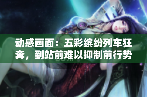 动感画面：五彩缤纷列车狂奔，到站前难以抑制前行势头