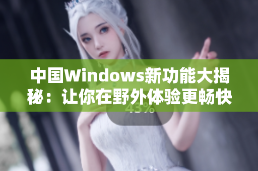 中国Windows新功能大揭秘：让你在野外体验更畅快的操作