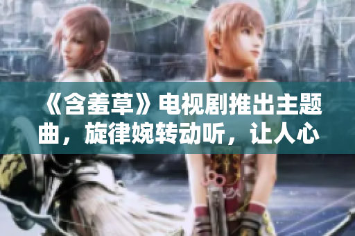 《含羞草》电视剧推出主题曲，旋律婉转动听，让人心生温暖。