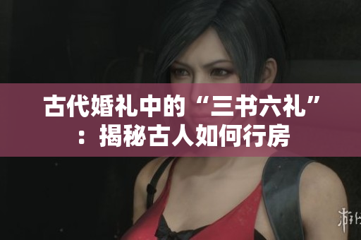 古代婚礼中的“三书六礼”：揭秘古人如何行房