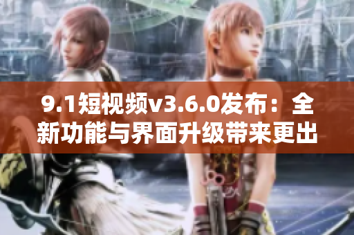 9.1短视频v3.6.0发布：全新功能与界面升级带来更出色的用户体验