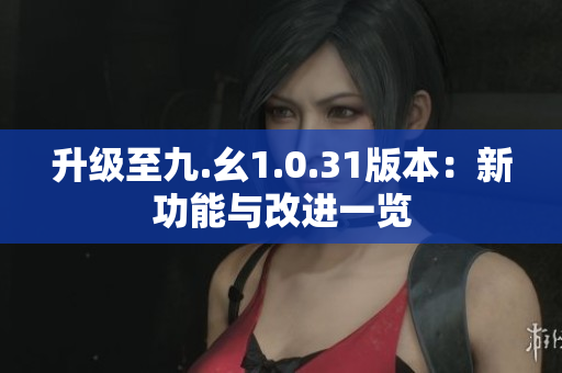 升级至九.幺1.0.31版本：新功能与改进一览