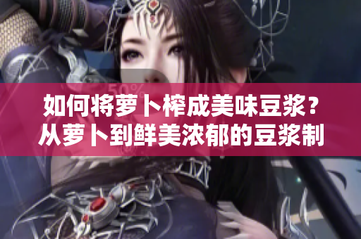 如何将萝卜榨成美味豆浆？从萝卜到鲜美浓郁的豆浆制作全攻略
