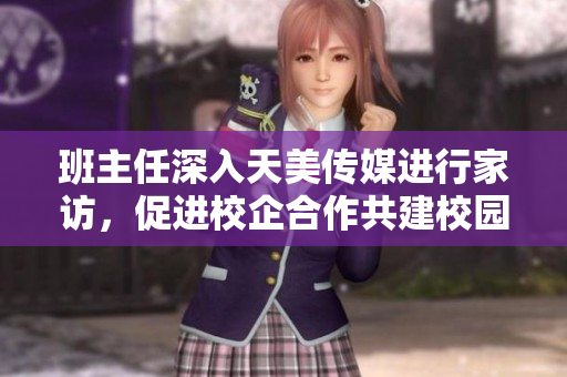 班主任深入天美传媒进行家访，促进校企合作共建校园文化共育教育良风