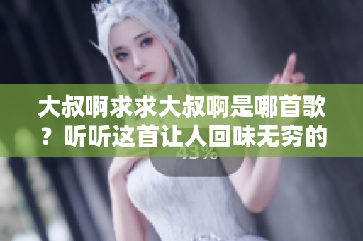 大叔啊求求大叔啊是哪首歌？听听这首让人回味无穷的经典曲目