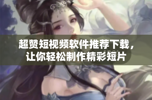 超赞短视频软件推荐下载，让你轻松制作精彩短片
