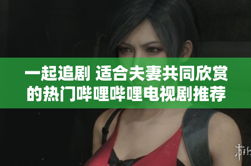 一起追剧 适合夫妻共同欣赏的热门哔哩哔哩电视剧推荐