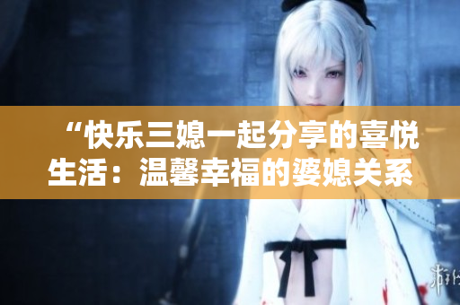 “快乐三媳一起分享的喜悦生活：温馨幸福的婆媳关系”
