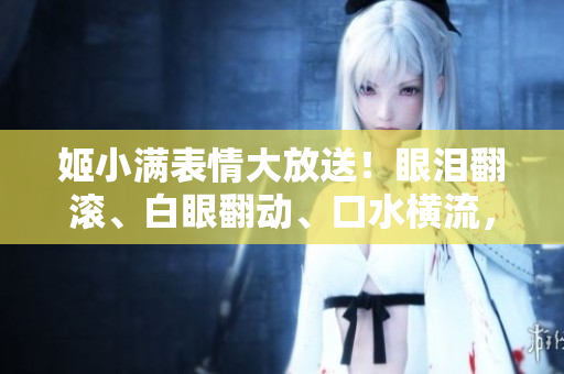姬小满表情大放送！眼泪翻滚、白眼翻动、口水横流，画风搞笑又心疼。