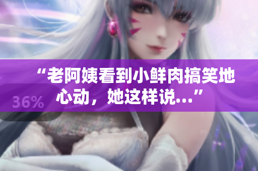 “老阿姨看到小鲜肉搞笑地心动，她这样说…”