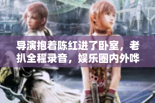 导演抱着陈红进了卧室，老扒全程录音，娱乐圈内外哗然
