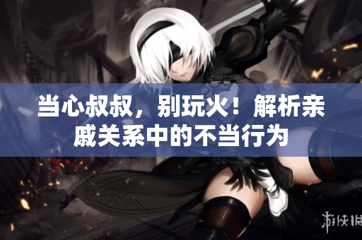 当心叔叔，别玩火！解析亲戚关系中的不当行为