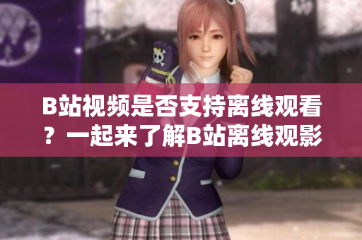B站视频是否支持离线观看？一起来了解B站离线观影功能的使用方法和注意事项