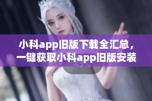 小科app旧版下载全汇总，一键获取小科app旧版安装包